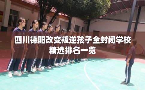 四川德阳改变叛逆孩子全封闭学校精选排名一览 四川德阳改变叛逆孩子全封闭学校精选排名一览