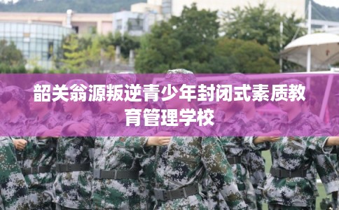 韶关翁源叛逆青少年封闭式素质教育管理学校