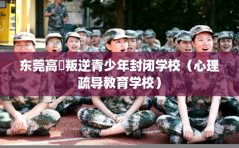 东莞高埗叛逆青少年封闭学校（心理疏导教育学校）