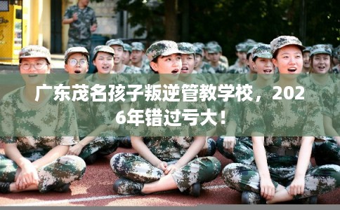 广东茂名孩子叛逆管教学校，2026年错过亏大！