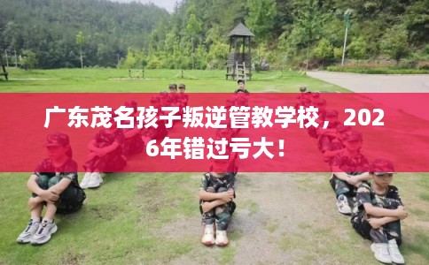 广东茂名孩子叛逆管教学校，2026年错过亏大！