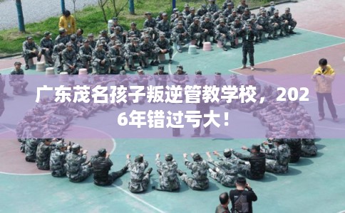广东茂名孩子叛逆管教学校，2026年错过亏大！