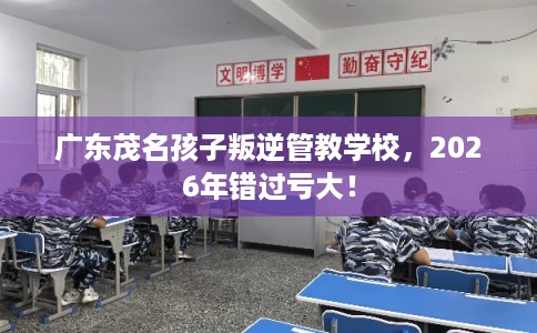广东茂名孩子叛逆管教学校，2026年错过亏大！