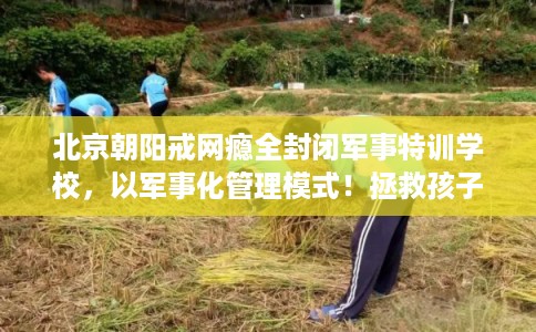 北京朝阳戒网瘾全封闭军事特训学校，以军事化管理模式！拯救孩子！
