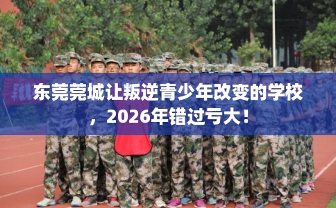 东莞莞城让叛逆青少年改变的学校，2026年错过亏大！