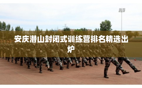 安庆潜山封闭式训练营排名精选出炉 安庆潜山封闭式训练营排名精选出炉