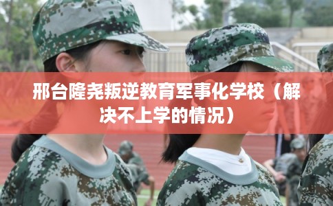 邢台隆尧叛逆教育军事化学校(解决不上学的情况) 邢台隆尧叛逆教育军事化学校(解决不上学的情况)