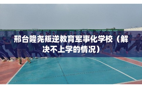 邢台隆尧叛逆教育军事化学校（解决不上学的情况）