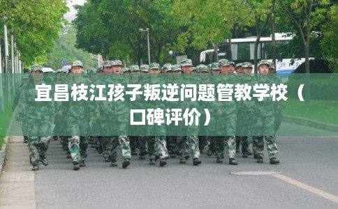 宜昌枝江孩子叛逆问题管教学校（口碑评价）