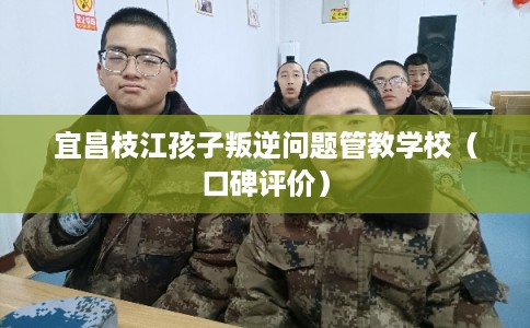 宜昌枝江孩子叛逆问题管教学校（口碑评价）