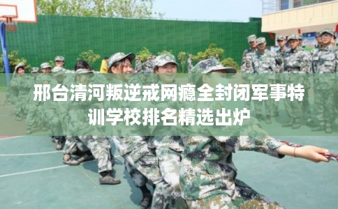 邢台清河叛逆戒网瘾全封闭军事特训学校排名精选出炉