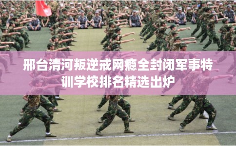 邢台清河叛逆戒网瘾全封闭军事特训学校排名精选出炉