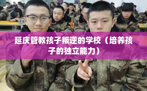 延庆管教孩子叛逆的学校(培养孩子的独立能力) 延庆管教孩子叛逆的学校(培养孩子的独立能力)