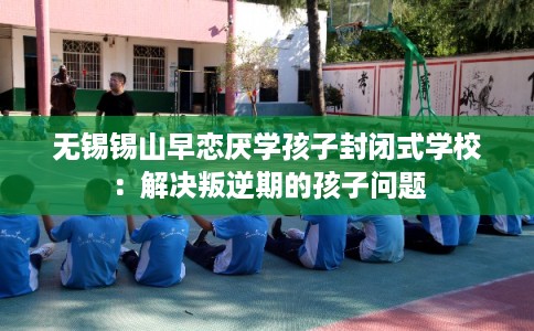 无锡锡山早恋厌学孩子封闭式学校：解决叛逆期的孩子问题