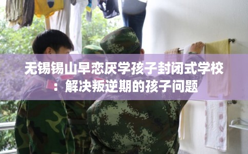 无锡锡山早恋厌学孩子封闭式学校：解决叛逆期的孩子问题