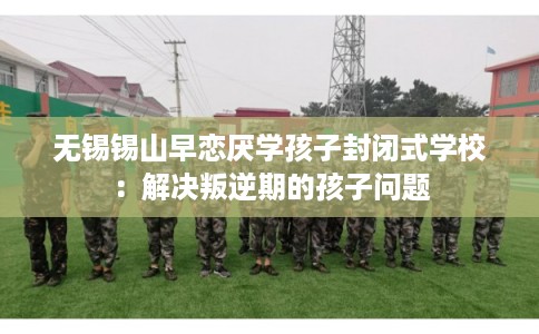 无锡锡山早恋厌学孩子封闭式学校：解决叛逆期的孩子问题