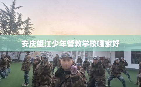 安庆望江少年管教学校哪家好 安庆望江少年管教学校哪家好