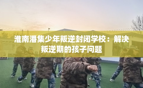淮南潘集少年叛逆封闭学校：解决叛逆期的孩子问题