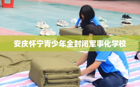 安庆怀宁青少年全封闭军事化学校 安庆怀宁青少年全封闭军事化学校