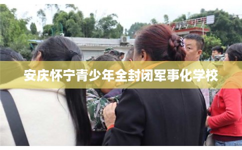 安庆怀宁青少年全封闭军事化学校