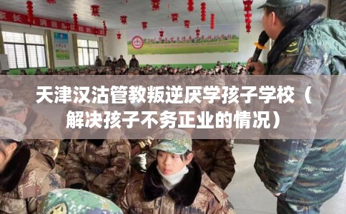 天津汉沽管教叛逆厌学孩子学校（解决孩子不务正业的情况）