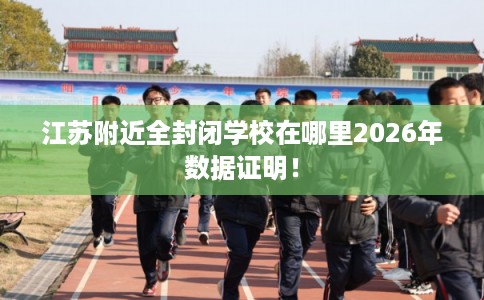 江苏附近全封闭学校在哪里2026年数据证明! 江苏附近全封闭学校在哪里2026年数据证明!