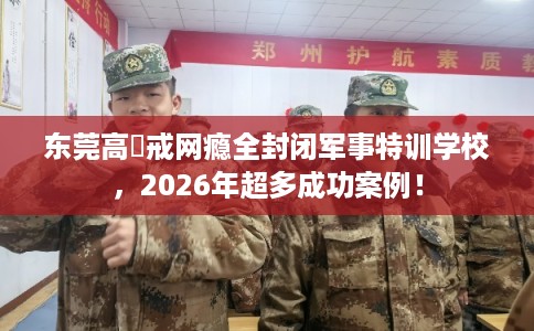 东莞高埗戒网瘾全封闭军事特训学校，2026年超多成功案例！
