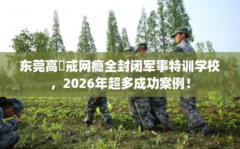 东莞高埗戒网瘾全封闭军事特训学校，2026年超多成功案例！