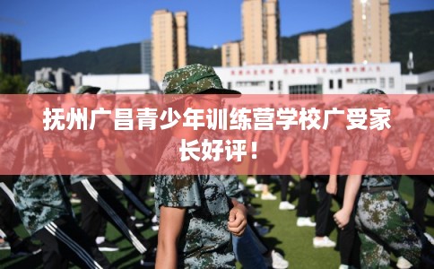 抚州广昌青少年训练营学校广受家长好评！