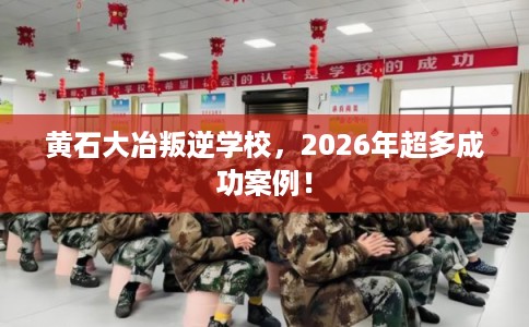 黄石大冶叛逆学校，2026年超多成功案例！