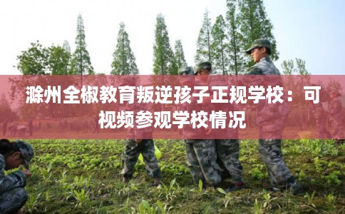 滁州全椒教育叛逆孩子正规学校:可视频参观学校情况 滁州全椒教育叛逆孩子正规学校:可视频参观学校情况