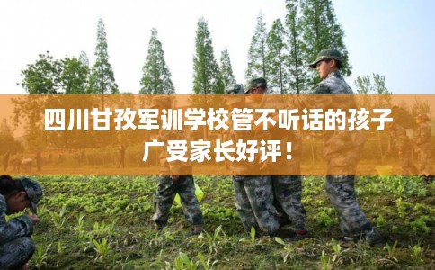 四川甘孜军训学校管不听话的孩子广受家长好评！