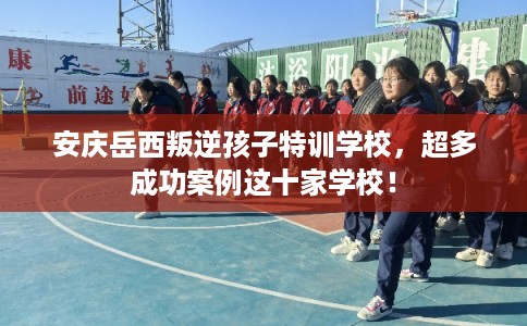 安庆岳西叛逆孩子特训学校，超多成功案例这十家学校！