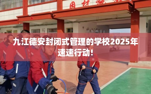 九江德安封闭式管理的学校2025年速速行动!