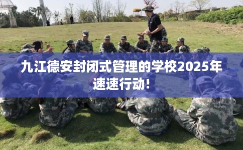 九江德安封闭式管理的学校2025年速速行动!