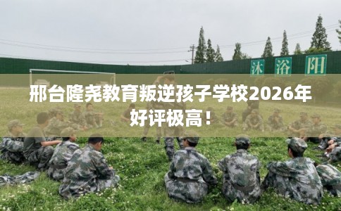 邢台隆尧教育叛逆孩子学校2026年好评极高！