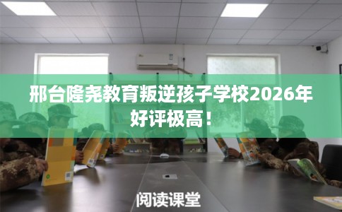 邢台隆尧教育叛逆孩子学校2026年好评极高！
