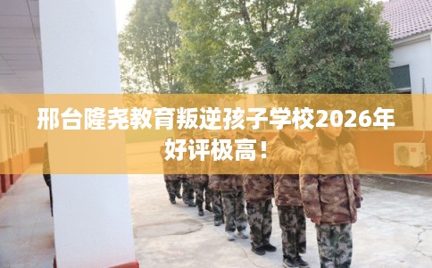 邢台隆尧教育叛逆孩子学校2026年好评极高！