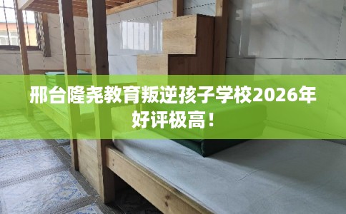邢台隆尧教育叛逆孩子学校2026年好评极高！