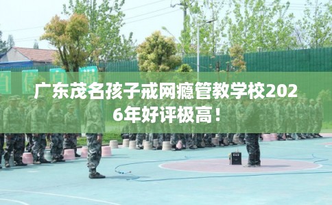 广东茂名孩子戒网瘾管教学校2026年好评极高! 广东茂名孩子戒网瘾管教学校2026年好评极高!