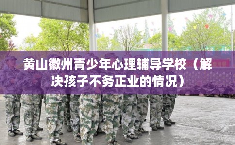 黄山徽州青少年心理辅导学校（解决孩子不务正业的情况）