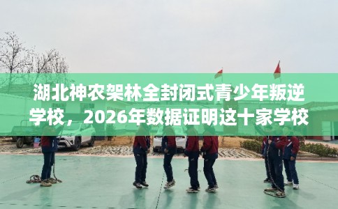 湖北神农架林全封闭式青少年叛逆学校，2026年数据证明这十家学校！