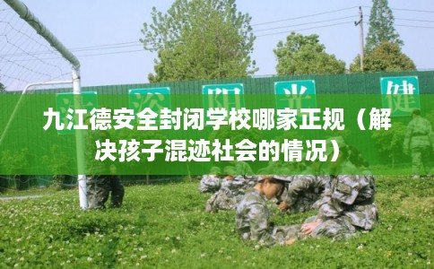 九江德安全封闭学校哪家正规（解决孩子混迹社会的情况）