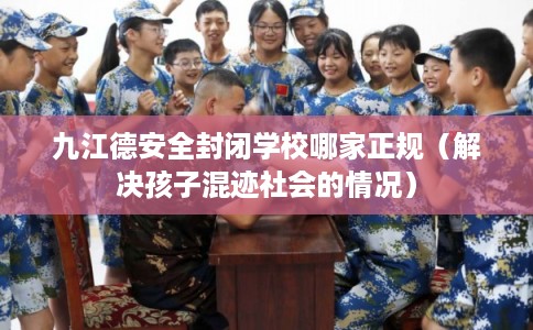 九江德安全封闭学校哪家正规（解决孩子混迹社会的情况）