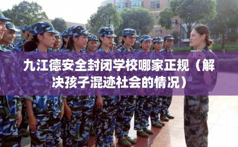 九江德安全封闭学校哪家正规（解决孩子混迹社会的情况）