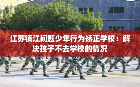 江苏镇江问题少年行为矫正学校：解决孩子不去学校的情况