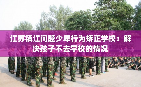 江苏镇江问题少年行为矫正学校：解决孩子不去学校的情况
