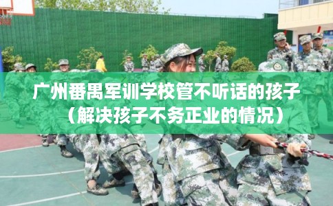 广州番禺军训学校管不听话的孩子(解决孩子不务正业的情况) 广州番禺军训学校管不听话的孩子(解决孩子不务正业的情况)