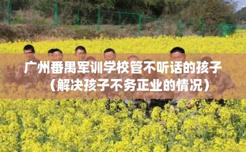 广州番禺军训学校管不听话的孩子(解决孩子不务正业的情况) 广州番禺军训学校管不听话的孩子(解决孩子不务正业的情况)