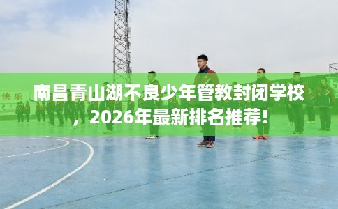 南昌青山湖不良少年管教封闭学校，2026年最新排名推荐!
